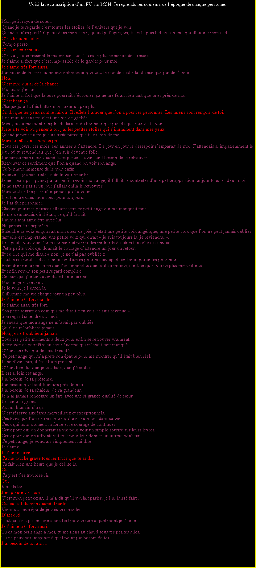 Zone de Texte: Voici la retranscription dun PV sur MSN. Je reprends les couleurs de lpoque de chaque personne.Mon petit rayon de soleil.Quand je te regarde cest toutes les toiles de lunivers que je vois.Quand tu nes pas là il pleut dans mon cœur, quand je taperois, tu es le plus bel arc-en-ciel qui illumine mon ciel.Cest beau ma chiri.Compo perso.Cest encore mieux.Cest à a que ressemble ma vie sans toi. Tu es le plus prcieux des trsors.Je taime si fort que cest impossible de le garder pour moi.Je taime très fort aussi.Jai envie de le crier au monde entier pour que tout le monde sache la chance que jai de tavoir.Non.Cest moi qui ai de la chance.Moi aussi jen ai.Je taime si fort que la terre pourrait scrouler, a ne me ferait rien tant que tu es près de moi.Cest beau a.Chaque jour tu fais battre mon cœur un peu plus.On dit que les yeux sont le miroir. Il reflète lamour que lon a pour les personnes. Les miens sont remplis de toi.Une minute sans toi cest une vie de gche.Mes yeux à moi sont remplis de larmes du bonheur que jai chaque jour de te voir.Juste à te voir ou penser à toi jai les petites toiles qui silluminent dans mes yeux.Quand je pense à toi je suis triste parce que tu es loin de moi.Mais bientt on sera plus près.Tous ces jours, ces mois, ces annes à tattendre. De jour en jour le dsespoir semparait de moi. Jattendais si impatiemment le jour où tu reviendrais que jen suis devenue folle.Jai perdu mon cœur quand tu es partie. Javais tant besoin de le retrouver.Retrouver ce sentiment que lon a quand on voit son ange.Ce bonheur immense de le voir enfin.Et cette si grande tristesse de le voir repartir.Je ne savais pas quand jallais enfin revoir mon ange, il fallait se contenter dune petite apparition un jour tous les deux mois.Je ne savais pas si un jour jallais enfin le retrouver.Mais tout ce temps je nai jamais pu loublier.Il est rentr dans mon cœur pour toujours.Je lai fait prisonnier.Chaque jour mes penses allaient vers ce petit ange qui me manquait tant.Je me demandais où il tait, ce quil faisait.Jaurais tant aim être avec lui.Ne jamais être spares.Entendre sa voix emplissait mon cœur de joie, ctait une petite voix anglique, une petite voix que lon ne peut jamais oublier tant elle est importante, une petite voix qui disait  je suis toujours là, je reviendrai .Une petite voix que lon reconnaitrait parmi des milliards dautres tant elle est unique.Cette petite voix qui donnait le courage dattendre un jour un retour.Et ce rire qui me disait  non, je ne tai pas oublie .Toutes ces petites choses si insignifiantes pour beaucoup taient si importantes pour moi.Entendre rire la personne que lon aime plus que tout au monde, cest ce quil y a de plus merveilleux.Et enfin revoir son petit regard complice.Ce jour que jai tant attendu est enfin arriv.Mon ange est revenu.Je le vois, je lentends.Il illumine ma vie chaque jour un peu plus.Je taime très fort ma chiri.Je taime aussi très fort.Son petit sourire en coin qui me disait  tu vois, je suis revenue .Son regard si tendre sur moi.Je savais que mon ange ne mavait pas oublie.Quil ne moubliera jamais.Non, je ne toublierai jamais.Tous ces petits moments à deux pour enfin se retrouver vraiment.Retrouver ce petit être au cœur norme qui mavait tant manqu.Ctait un rêve qui devenait ralit.Ce petit ange qui ma prêt son paule pour me montrer quil tait bien rel.Je ne rêvais pas, il tait bien prsent.Ctait bien lui que je touchais, que jcoutais.Il est si loin cet ange.Jai besoin de sa prsence.Jai besoin quil soit toujours près de moi.Jai besoin de sa chaleur, de sa grandeur.Je nai jamais rencontr un être avec une si grande qualit de cœur.Un cœur si grand.Aucun humain na a.Cest rserv aux êtres merveilleux et exceptionnels.Ces êtres que lon ne rencontre quune seule fois dans sa vie.Ceux qui nous donnent la force et le courage de continuer.Ceux pour qui on donnerait sa vie pour voir un simple sourire sur leurs lèvres.Ceux pour qui on affronterait tout pour leur donner un infime bonheur.Ce petit ange, je voudrais simplement lui direJe taime.Je taime aussi.a me touche grave tous les trucs que tu as dit.a fait bien une heure que je dbite là.Oui.a y est tes trouble là.Oui.Remets toi.Jen pleure tes con.Cest mon petit cœur, il ma dit quil voulait parler, je lai laiss faire.Oui a fait du bien quand il parle.Viens sur mon paule je vais te consoler.Daccord.Tout a cest pas encore assez fort pour te dire à quel point je taime.Je taime très fort aussi.Tu es mon petit ange à moi, tu me tiens au chaud sous tes petites ailes.Tu ne peux pas imaginer à quel point jai besoin de toi.Jai besoin de toi aussi.