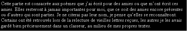 Zone de Texte: Cette partie est consacre aux poèmes que jai crit pour des amies ou que mont crit ces amies. Elles resteront à jamais importantes pour moi, que ce soit des amies encore prsentes ou dautres qui sont parties. Je ne citerai pas leur nom, je pense quelles se reconnatront. Certains ont t retrouvs lors de la relecture de vieilles lettres reues, les autres je les avais gard bien prcieusement dans un classeur, au milieu de mes propres textes.